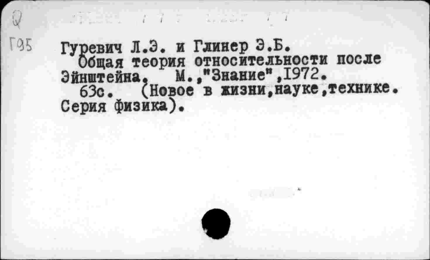 ﻿г
Г 35 Гуревич Л.Э. и Глинер Э.Б.
Общая теория относительности после Эйнштейна, М. /Знание",1972.
63с. (Новое в жизни,науке»технике.
Серия физика).